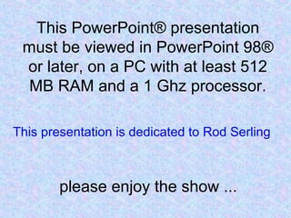 This PowerPoint® presentation
must be viewed in PowerPoint 98®
or later, on a PC with at least 512
MB RAM and a 1 Ghz processor.
please enjoy the show ...
This presentation is dedicated to Rod Serling
 