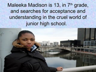 Maleeka Madison is 13, in 7th
grade,
and searches for acceptance and
understanding in the cruel world of
junior high school.
 