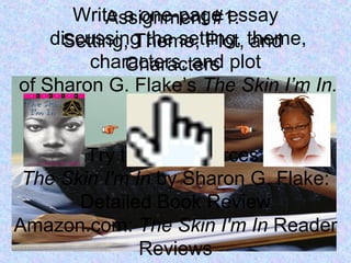 Assignment #1:
Setting, Theme, Plot, and
Characters
Write a one-page essay
discussing the setting, theme,
characters, and plot
of Sharon G. Flake’s The Skin I’m In.
Need help?
Try these resources:
The Skin I'm In by Sharon G. Flake:
Detailed Book Review
Amazon.com: The Skin I'm In Reader
Reviews
 