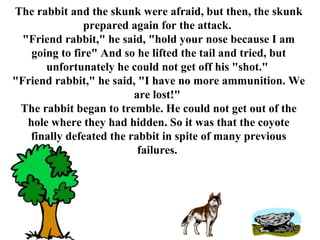 The rabbit and the skunk were afraid, but then, the skunk prepared again for the attack.  &quot;Friend rabbit,&quot; he said, &quot;hold your nose because I am going to fire&quot; And so he lifted the tail and tried, but unfortunately he could not get off his &quot;shot.&quot;  &quot;Friend rabbit,&quot; he said, &quot;I have no more ammunition. We are lost!&quot;  The rabbit began to tremble. He could not get out of the hole where they had hidden. So it was that the coyote finally defeated the rabbit in spite of many previous failures.   