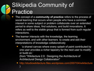 Slikipedia Community of Practice The concept of a  community of practice  refers to the process of social learning that occurs when people who have a common interest in some subject or problem collaborate over an extended period to share ideas, find solutions, and build innovations. It refers as well to the stable group that is formed from such regular interactions.  The learner interacts with the knowledge, the learning environment, and with other learners  to create and edit their interpretations of knowledge collaboratively    ‘ a shared canvas where every splash of paint contributed by one user provides a richer tapestry for the next user to modify or build on.’ (from "Wikitecture 2.0:  Designing the Architecture of Architectural Design Collaboration" http://studiowikitecture.files.wordpress.com/2007/04/wikitecture-20-program-and-protocol.pdf ) 