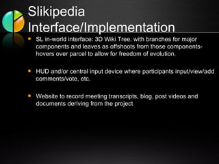 Slikipedia Interface/Implementation SL in-world interface: 3D Wiki Tree, with branches for major components and leaves as offshoots from those components-hovers over parcel to allow for freedom of evolution.   HUD and/or central input device where participants input/view/add comments/vote, etc.  Website to record meeting transcripts, blog, post videos and documents deriving from the project 