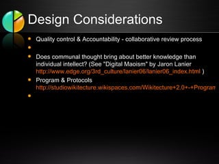 Design Considerations Quality control & Accountability - collaborative review process   Does communal thought bring about better knowledge than individual intellect? (See "Digital Maoism" by Jaron Lanier  http://www.edge.org/3rd_culture/lanier06/lanier06_index.html  ) Program & Protocols  http://studiowikitecture.wikispaces.com/Wikitecture+2.0+-+Program+and+Protocol   