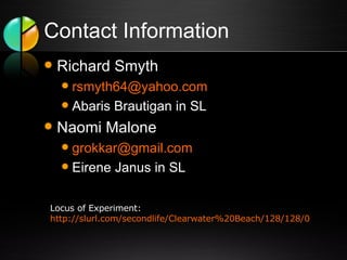 Contact Information Richard Smyth [email_address] Abaris Brautigan in SL Naomi Malone [email_address] Eirene Janus in SL Locus of Experiment:  http://slurl.com/secondlife/Clearwater%20Beach/128/128/0   