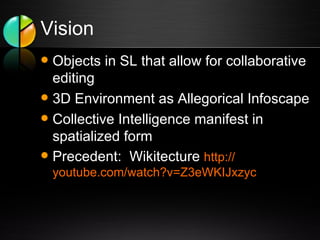 Vision Objects in SL that allow for collaborative editing 3D Environment as Allegorical Infoscape Collective Intelligence manifest in spatialized form Precedent:  Wikitecture  http:// youtube.com/watch?v =Z3eWKIJxzyc 