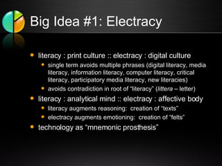 Big Idea #1: Electracy literacy : print culture :: electracy : digital culture single term avoids multiple phrases (digital literacy, media literacy, information literacy, computer literacy, critical literacy, participatory media literacy, new literacies) avoids contradiction in root of “literacy” ( littera  – letter) literacy : analytical mind :: electracy : affective body literacy augments reasoning:  creation of “texts” electracy augments emotioning:  creation of “felts” technology as “mnemonic prosthesis” 