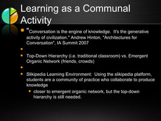 Learning as a Communal Activity " Conversation is the engine of knowledge.  It's the generative activity of civilization." Andrew Hinton, "Architectures for Conversation", IA Summit 2007   Top-Down Hierarchy (i.e. traditional classroom) vs. Emergent Organic Network (friends, crowds)   Slikipedia Learning Environment:  Using the slikipedia platform, students are a community of practice who collaborate to produce knowledge closer to emergent organic network, but the top-down hierarchy is still needed. 