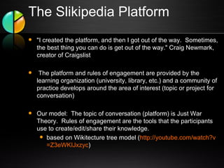 The Slikipedia Platform "I created the platform, and then I got out of the way.  Sometimes, the best thing you can do is get out of the way." Craig Newmark, creator of Craigslist   The platform and rules of engagement are provided by the learning organization (university, library, etc.) and a community of practice develops around the area of interest (topic or project for conversation) Our model:  The topic of conversation (platform) is Just War Theory.  Rules of engagement are the tools that the participants use to create/edit/share their knowledge. based on Wikitecture tree model ( http:// youtube.com/watch?v =Z3eWKIJxzyc ) 