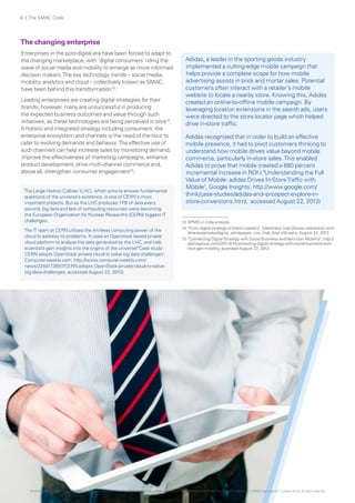 8 | The SMAC Code

The changing enterprise
Enterprises in the post-digital era have been forced to adapt to
the changing marketplace, with ‘digital consumers’ riding the
wave of social media and mobility to emerge as more informed
decision makers. The key technology trends – social media,
mobility, analytics and cloud – collectively known as SMAC,
have been behind this transformation13.
Leading enterprises are creating digital strategies for their
brands; however, many are unsuccessful in producing
the expected business outcomes and value through such
initiatives, as these technologies are being perceived in silos14.
A holistic and integrated strategy including consumers, the
enterprise ecosystem and channels is the need of the hour to
cater to evolving demands and behavior. The effective use of
such channels can help increase sales by monetizing demand,
improve the effectiveness of marketing campaigns, enhance
product development, drive multi-channel commerce and,
above all, strengthen consumer engagement15.
The Large Hadron Collider (LHC), which aims to answer fundamental
questions of the universe’s existence, is one of CERN's most
important projects. But as the LHC produces 1PB of data every
second, big data and lack of computing resources were becoming
the European Organization for Nuclear Research’s (CERN) biggest IT
challenges.
The IT team at CERN utilized the limitless computing power of the
cloud to address its problems. It used an Openstack based private
cloud platform to analyze the data generated by the LHC, and help
scientists gain insights into the origins of the universe("Case study:
CERN adopts OpenStack private cloud to solve big data challenges",
Computerweekly.com, http://www.computerweekly.com/
news/2240173897/CERN-adopts-OpenStack-private-cloud-to-solvebig-data-challenges, accessed August 22, 2013)

Adidas, a leader in the sporting goods industry
implemented a cutting-edge mobile campaign that
helps provide a complete scope for how mobile
advertising assists in brick and mortar sales. Potential
customers often interact with a retailer’s mobile
website to locate a nearby store. Knowing this, Adidas
created an online-to-offline mobile campaign. By
leveraging location extensions in the search ads, users
were directed to the store locator page which helped
drive in-store traffic.
Adidas recognized that in order to build an effective
mobile presence, it had to pivot customers thinking to
understand how mobile drives value beyond mobile
commerce, particularly in-store sales. This enabled
Adidas to prove that mobile created a 680 percent
incremental increase in ROI.( "Understanding the Full
Value of Mobile: adidas Drives In-Store Traffic with
Mobile", Google Insights, http://www.google.com/
think/case-studies/adidas-and-iprospect-explore-instore-conversions.html, accessed August 22, 2013)
13 KPMG in India analysis
14 "From digital strategy to brand mastery", Interbrand, http://www.interbrand.com/
libraries/articles/digital_whitepaper_nov_final_final.sflb.ashx, August 22, 2013
15 "Connecting Digital Strategy with Social Business and Next-Gen Mobility", http://
dachisgroup.com/2011/07/connecting-digital-strategy-with-social-business-andnext-gen-mobility, accessed August 23, 2013

© 2013 KPMG, an Indian Registered Partnership and a member firm of the KPMG network of independent member firms affiliated with KPMG International Cooperative (“KPMG International”), a Swiss entity. All rights reserved.

 