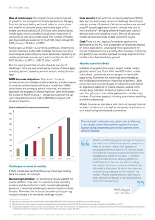 12 | The SMAC Code

Rise of mobile apps: The spread of smartphones has led
to growth in the ecosystem of mobile applications. Ranging
from simple apps dealing with mail, calendar, stock prices
and weather to complex enterprise mobile apps, which
enable users to access SCM, CRM and other analysis tools,
mobile apps, have successfully caught the imagination of
consumer as well as business users. The number of mobile
app downloads are expected to touch 183 billion annually by
2015, from just 10 billion in 201014.
Mobile apps will help in automating workflows, streamlining
content discovery and build knowledge iteratively over time
as employees and customers use an application. Spending on
mobile enterprise business apps will more than double from
USD 26 billion in 2012 to USD 53 billion in 201715.
But this rapid growth has brought about its own set of
challenges; firms are overwhelmed by choices of device type,
operating system, operating system version; and application
type.
M2M becomes ubiquitous: From smart homes to
connected cars to intelligent medical devices, a wide universe
of products will embrace mobility as a 'must-have.' M2M
value chains are emerging across industries, and telecom
operators are engaged in a fierce fight with other enterprises
for a share of M2M revenue. IT vendors are also coming up
with integrated solutions that tie M2M technologies with
cloud and analytics.

Data security: Even with the increasing adoption of BYOD,
data security and privacy remains a challenge. According to
a recent survey, 45 percent of American workers are worried
about IT accessing personal data on devices they use for
work and home16. Bringing different models and types of
devices lead to compatibility issues. The use of personal
mobile devices also leads to data ownership issues.
Cost: There is a vast legacy of enterprise applications
developed for the PC, with a large pool of employees trained
on these applications. Developing these applications for
myriad mobile platforms is a costly affair; however, prioritizing
one platform over another can lead to a large segment of the
mobile subscriber base being ignored.
Mobility scenario in India
India has emerged as the second largest mobile market
globally, behind only China. With over 870 million mobile
subscribers , businesses are jumping on to the mobile
opportunity. Moreover, the nation has also emerged as
the third-largest smartphone market (by shipments) . Both
consumers and business buyers in India continue to harbor
an aggressive appetite for mobile devices, adding to the
already large collection of devices that are still in active
use. Rising focus on the mobile web platform is affecting a
number of business aspects, including ecommerce spending
and online advertising.
Mobile devices can also play a vital role in increasing financial
inclusion in the country, as well as the spread of education in
rural areas (using tablet-based courseware).

Global cellular M2M network connections
400
350

Orlando Health is transforming patient care by allowing
a neurologist to remotely examine a patient from any
location using a tablet that can control a camera at the
patient’s bedside.

300
7x
250
200
150
100
50
0
2010

2011

2012

2013e

2014e

2015e

2016e

Challenges in spread of mobility
KPMG in India has identified three key challenges holding
back the spread of mobility3:
Device fragmentation: For enterprises to truly support the
mobile platform, they need to support multiple operating
systems and device formats. With increasing budgetary
pressure, it becomes a challenge to accommodate multiple
formats. Moreover, the technical complexity of supporting
multiple formats is an immense challenge in itself.

Mobility shall be the game changer for banks in
the near future. With smart-phone penetration
likely to be much higher than laptop and
desktop penetration; banks will need to adopt
this channel to cater to customer behavior and
expectations. While in the past, IT vendors
have provided for core banking platforms
and solutions to service the sector at large,
the need of the hour is solutions that can be
delivered at the speed at which new devices
and operating systems are launched in the
market. Mobile based solutions also have a
large element of design which distinguishes
them from net banking.

Anil Jaggia
CIO, HDFC Bank

14 http://www.businesswire.com/news/home/20110628005647/en/IDC-Forecasts-183-Billion-Annual-Mobile-App
15 http://www.information-age.com/technology/applications-and-development/2143973/mobile-business-apps-market-to-reach-$53bn-in-2017
16 "Global Study Reveals Workers Do Not Trust Employers with Their Personal Data", Aruba Networks, http://www.arubanetworks.com/news-releases/global-study-revealsworkers-do-not-trust-employers-with-their-personal-data/, accessed August 24, 2013
© 2013 KPMG, an Indian Registered Partnership and a member firm of the KPMG network of independent member firms affiliated with KPMG International Cooperative (“KPMG International”), a Swiss entity. All rights reserved.

 