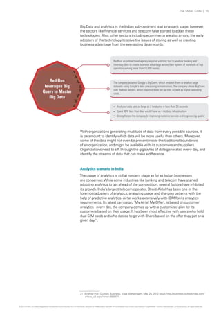 The SMAC Code | 15

Big Data and analytics in the Indian sub-continent is at a nascent stage, however,
the sectors like financial services and telecom have started to adopt these
technologies. Also, other sectors including ecommerce are also among the early
adopters of the technology to solve the issues of storing as well as creating
business advantage from the everlasting data records.

RedBus, an online travel agency required a strong tool to analyze booking and
inventory data to create business advantage across their system of hundreds of bus
operators serving more than 10,000 routes.

Red Bus
leverages Big
Query to Master
Big Data

The company adopted Google's BigQuery, which enabled them to analyze large
datasets using Google's data processing infrastructure. The company chose BigQuery
over Hadoop servers, which required more set up time as well as higher operating
costs.

? Analyzed data sets as large as 2 terabytes in less than 30 seconds
? Spent 80% less than they would have on a Hadoop infrastructure
? Strengthened the company by improving customer service and engineering quality

With organizations generating multitude of data from every possible sources, it
is paramount to identify which data will be more useful than others. Moreover,
some of the data might not even be present inside the traditional boundaries
of an organization, and might be available with its customers and suppliers.
Organizations need to sift through the gigabytes of data generated every day, and
identify the streams of data that can make a difference.

Analytics scenario in India
The usage of analytics is still at nascent stage as far as Indian businesses
are concerned. While some industries like banking and telecom have started
adopting analytics to get ahead of the competition, several factors have inhibited
its growth. India’s largest telecom operator, Bharti Airtel has been one of the
foremost adopters of analytics, analyzing usage and charging patterns with the
help of predictive analytics. Airtel works extensively with IBM for its analytics
requirements. Its latest campaign, 'My Airtel My Offer', is based on customer
analytics - every day, the company comes up with a customized plan for its
customers based on their usage. It has been most effective with users who hold
dual SIM cards and who decide to go with Bharti based on the offer they get on a
given day21.

21 ‘Analyse this’, Outlook Business, Kripa Mahalingam, May 26, 2012 issue; http://business.outlookindia.com/
article_v3.aspx?artid=280977

© 2013 KPMG, an Indian Registered Partnership and a member firm of the KPMG network of independent member firms affiliated with KPMG International Cooperative (“KPMG International”), a Swiss entity. All rights reserved.

 