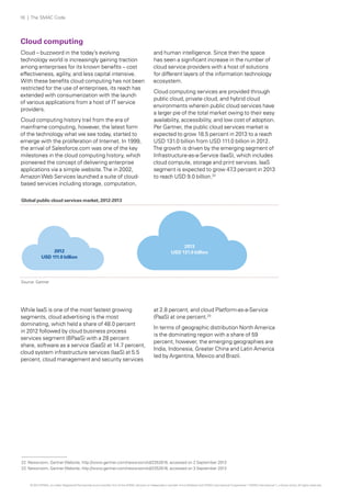 16 | The SMAC Code

Cloud computing
Cloud – buzzword in the today’s evolving
technology world is increasingly gaining traction
among enterprises for its known benefits – cost
effectiveness, agility, and less capital intensive.
With these benefits cloud computing has not been
restricted for the use of enterprises, its reach has
extended with consumerization with the launch
of various applications from a host of IT service
providers.
Cloud computing history trail from the era of
mainframe computing, however, the latest form
of the technology what we see today, started to
emerge with the proliferation of Internet. In 1999,
the arrival of Salesforce.com was one of the key
milestones in the cloud computing history, which
pioneered the concept of delivering enterprise
applications via a simple website. The in 2002,
Amazon Web Services launched a suite of cloudbased services including storage, computation,

and human intelligence. Since then the space
has seen a significant increase in the number of
cloud service providers with a host of solutions
for different layers of the information technology
ecosystem.
Cloud computing services are provided through
public cloud, private cloud, and hybrid cloud
environments wherein public cloud services have
a larger pie of the total market owing to their easy
availability, accessibility, and low cost of adoption.
Per Gartner, the public cloud services market is
expected to grow 18.5 percent in 2013 to a reach
USD 131.0 billion from USD 111.0 billion in 2012.
The growth is driven by the emerging segment of
Infrastructure-as-a-Service (IaaS), which includes
cloud compute, storage and print services. IaaS
segment is expected to grow 47 percent in 2013
.3
to reach USD 9.0 billion.22

Global public cloud services market, 2012-2013

2012
USD 111.0 billion

2013
USD 131.0 billion

Source: Gartner

While IaaS is one of the most fastest growing
segments, cloud advertising is the most
dominating, which held a share of 48.0 percent
in 2012 followed by cloud business process
services segment (BPaaS) with a 28 percent
share, software as a service (SaaS) at 14.7 percent,
cloud system infrastructure services (IaaS) at 5.5
percent, cloud management and security services

at 2.8 percent, and cloud Platform-as-a-Service
(PaaS) at one percent.23
In terms of geographic distribution North America
is the dominating region with a share of 59
percent, however, the emerging geographies are
India, Indonesia, Greater China and Latin America
led by Argentina, Mexico and Brazil.

22 Newsroom, Gartner Website, http://www.gartner.com/newsroom/id/2352816, accessed on 2 September 2013
23 Newsroom, Gartner Website, http://www.gartner.com/newsroom/id/2352816, accessed on 3 September 2013

© 2013 KPMG, an Indian Registered Partnership and a member firm of the KPMG network of independent member firms affiliated with KPMG International Cooperative (“KPMG International”), a Swiss entity. All rights reserved.

 