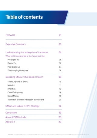 Table of contents

Foreword	01

Executive Summary	

03

Understanding the enterprise of tomorrow	

04

What will the enterprise of the future look like
	 Pre-digital era	

05

	 Digital Era	

06

	 Post-digital Era	

07

	 The changing enterprise	

08

Decoding SMAC: what does it mean?	

09

	 The four pillars of SMAC	

10

	Mobility	

11

	Analytics	

13

	 Cloud Computing	

16

	 Social Media	

19

	 Top Indian Brand on Facebook by local fans	

20

SMAC and India’s IT-BPO Strategy	

22

Conclusion	26
About KPMG in India 	

28

About CII 	

29

© 2013 KPMG, an Indian Registered Partnership and a member firm of the KPMG network of independent member firms affiliated with KPMG International Cooperative (“KPMG International”), a Swiss entity. All rights reserved.

 