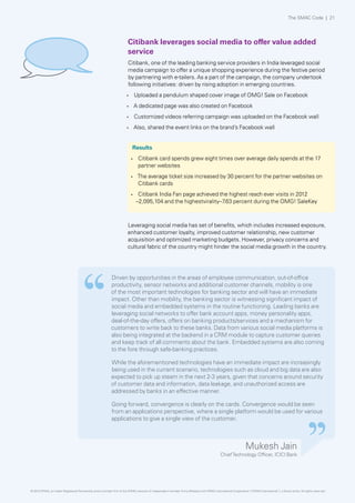 The SMAC Code | 21

Citibank leverages social media to offer value added
service
Citibank, one of the leading banking service providers in India leveraged social
media campaign to offer a unique shopping experience during the festive period
by partnering with e-tailers. As a part of the campaign, the company undertook
following initiatives: driven by rising adoption in emerging countries.
•	

Uploaded a pendulum shaped cover image of OMG! Sale on Facebook

•	

A dedicated page was also created on Facebook

•	

Customized videos referring campaign was uploaded on the Facebook wall

•	

Also, shared the event links on the brand’s Facebook wall
Results
•	

•	

•	

Citibank card spends grew eight times over average daily spends at the 17
partner websites
The average ticket size increased by 30 percent for the partner websites on
Citibank cards
Citibank India Fan page achieved the highest reach ever visits in 2012
–2,095,104 and the highestvirality–7 percent during the OMG! SaleKey
.63

Leveraging social media has set of benefits, which includes increased exposure,
enhanced customer loyalty, improved customer relationship, new customer
acquisition and optimized marketing budgets. However, privacy concerns and
cultural fabric of the country might hinder the social media growth in the country.

Driven by opportunities in the areas of employee communication, out-of-office
productivity, sensor networks and additional customer channels, mobility is one
of the most important technologies for banking sector and will have an immediate
impact. Other than mobility, the banking sector is witnessing significant impact of
social media and embedded systems in the routine functioning. Leading banks are
leveraging social networks to offer bank account apps, money personality apps,
deal-of-the-day offers, offers on banking products/services and a mechanism for
customers to write back to these banks. Data from various social media platforms is
also being integrated at the backend in a CRM module to capture customer queries
and keep track of all comments about the bank. Embedded systems are also coming
to the fore through safe-banking practices.
While the aforementioned technologies have an immediate impact are increasingly
being used in the current scenario, technologies such as cloud and big data are also
expected to pick up steam in the next 2-3 years, given that concerns around security
of customer data and information, data leakage, and unauthorized access are
addressed by banks in an effective manner.
Going forward, convergence is clearly on the cards. Convergence would be seen
from an applications perspective, where a single platform would be used for various
applications to give a single view of the customer.

Mukesh Jain

Chief Technology Officer, ICICI Bank

© 2013 KPMG, an Indian Registered Partnership and a member firm of the KPMG network of independent member firms affiliated with KPMG International Cooperative (“KPMG International”), a Swiss entity. All rights reserved.

 