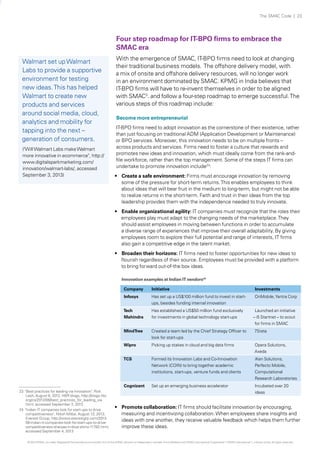 The SMAC Code | 23

Four step roadmap for IT-BPO firms to embrace the
SMAC era
Walmart set up Walmart
Labs to provide a supportive
environment for testing
new ideas. This has helped
Walmart to create new
products and services
around social media, cloud,
analytics and mobility for
tapping into the next –
generation of consumers.
("Will Walmart Labs make Walmart
more innovative in ecommerce", http://
www.digitalsparkmarketing.com/
innovation/walmart-labs/, accessed
September 3, 2013)

With the emergence of SMAC, IT-BPO firms need to look at changing
their traditional business models. The offshore delivery model, with
a mix of onsite and offshore delivery resources, will no longer work
in an environment dominated by SMAC. KPMG in India believes that
IT-BPO firms will have to re-invent themselves in order to be aligned
with SMAC3. and follow a four-step roadmap to emerge successful. The
various steps of this roadmap include:
Become more entrepreneurial
IT-BPO firms need to adopt innovation as the cornerstone of their existence, rather
than just focusing on traditional ADM (Application Development or Maintenance)
or BPO services. Moreover, this innovation needs to be on multiple fronts –
across products and services. Firms need to foster a culture that rewards and
promotes new ideas and innovation, which must ideally come from the rank-andfile workforce, rather than the top management. Some of the steps IT firms can
undertake to promote innovation include23:
•	 Create a safe environment: Firms must encourage innovation by removing
some of the pressure for short-term returns. This enables employees to think
about ideas that will bear fruit in the medium to long-term, but might not be able
to realize returns in the short-term. Faith and trust in their ideas from the top
leadership provides them with the independence needed to truly innovate.
•	 Enable organizational agility: IT companies must recognize that the roles their
employees play must adapt to the changing needs of the marketplace. They
should assist employees in moving between functions in order to accumulate
a diverse range of experiences that improve their overall adaptability. By giving
employees room to explore their full potential and range of interests, IT firms
also gain a competitive edge in the talent market.
•	 Broaden their horizons: IT firms need to foster opportunities for new ideas to
flourish regardless of their source. Employees must be provided with a platform
to bring forward out-of-the box ideas.
Innovation examples at Indian IT vendors24
Company

Investments

Has set up a US$100 million fund to invest in startups, besides funding internal innovation

OnMobile, Yantra Corp

Tech
Mahindra

Has established a US$50 million fund exclusively
for investments in global technology start-ups

MindTree

Created a team led by the Chief Strategy Officer to
look for start-ups

7Srata

Wipro

Picking up stakes in cloud and big data firms

Opera Solutions,
Axeda

TCS

Formed its Innovation Labs and Co-Innovation
Network (COIN) to bring together academic
institutions, start-ups, venture funds and clients

iKen Solutions,
Perfecto Mobile,
Computational
Research Laboratories

Cognizant
23 "Best practices for leading via innovation", Rick
Lash, August 6, 2012; HBR blogs, http://blogs.hbr.
org/cs/2012/08/best_practices_for_leading_via.
html, accessed September 3, 2013
24 "Indian IT companies look for start-ups to drive
competitiveness", Nitish Mittal, August 13, 2013;
Everest Group, http://www.everestgrp.com/201308-indian-it-companies-look-for-start-ups-to-drivecompetitiveness-sherpas-in-blue-shirts-11782.html,
accessed September 4, 2013

Initiative

Infosys

Set up an emerging business accelerator

Incubated over 20
ideas

Launched an initiative
– i5 Startnet – to scout
for firms in SMAC

•	 Promote collaboration: IT firms should facilitate innovation by encouraging,
measuring and incentivizing collaboration. When employees share insights and
ideas with one another, they receive valuable feedback which helps them further
improve these ideas.

© 2013 KPMG, an Indian Registered Partnership and a member firm of the KPMG network of independent member firms affiliated with KPMG International Cooperative (“KPMG International”), a Swiss entity. All rights reserved.

 