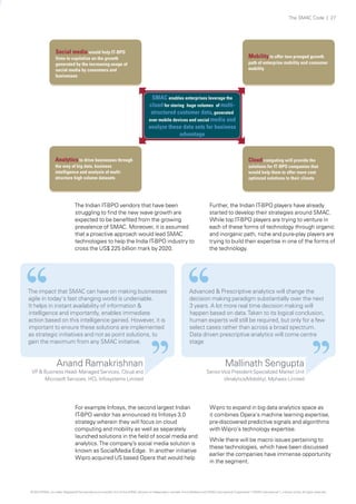 The SMAC Code | 27

Social media would help IT-BPO
firms to capitalize on the growth
generated by the increasing usage of
social media by consumers and
businesses

Mobility to offer two pronged growth
path of enterprise mobility and consumer
mobility

SMAC enables enterprises leverage the
cloud for storing huge volumes of multistructured customer data, generated
over mobile devices and social media and
analyze these data sets for business
advantage

Analytics to drive businesses through

Cloud computing will provide the
solutions for IT-BPO companies that
would help them to offer more cost
optimzed solutions to their clients

the way of big data, business
intelligence and analysis of multistructure high volume datasets

The Indian IT-BPO vendors that have been
struggling to find the new wave growth are
expected to be benefited from the growing
prevalence of SMAC. Moreover, it is assumed
that a proactive approach would lead SMAC
technologies to help the India IT-BPO industry to
cross the US$ 225 billion mark by 2020.

The impact that SMAC can have on making businesses
agile in today's fast changing world is undeniable.
It helps in instant availability of information &
intelligence and importantly, enables immediate
action based on this intelligence gained. However, it is
important to ensure these solutions are implemented
as strategic initiatives and not as point solutions, to
gain the maximum from any SMAC initiative.

Further, the Indian IT-BPO players have already
started to develop their strategies around SMAC.
While top IT-BPO players are trying to venture in
each of these forms of technology through organic
and inorganic path, niche and pure-play players are
trying to build their expertise in one of the forms of
the technology.

Advanced & Prescriptive analytics will change the
decision making paradigm substantially over the next
3 years. A lot more real time decision making will
happen based on data. Taken to its logical conclusion,
human experts will still be required, but only for a few
select cases rather than across a broad spectrum.
Data driven prescriptive analytics will come centre
stage

Anand Ramakrishnan

VP & Business Head- Managed Services, Cloud and
Microsoft Services, HCL Infosystems Limited

For example Infosys, the second largest Indian
IT-BPO vendor has announced its Infosys 3.0
strategy wherein they will focus on cloud
computing and mobility as well as separately
launched solutions in the field of social media and
analytics. The company’s social media solution is
known as SocialMedia Edge. In another initiative
Wipro acquired US based Opera that would help

Mallinath Sengupta

Senior Vice President Specialized Market Unit
(Analytics/Mobility), Mphasis Limited

Wipro to expand in big data analytics space as
it combines Opera‘s machine learning expertise,
pre-discovered predictive signals and algorithms
with Wipro‘s technology expertise.
While there will be macro issues pertaining to
these technologies, which have been discussed
earlier the companies have immense opportunity
in the segment.

© 2013 KPMG, an Indian Registered Partnership and a member firm of the KPMG network of independent member firms affiliated with KPMG International Cooperative (“KPMG International”), a Swiss entity. All rights reserved.

 