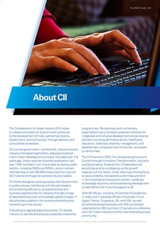 The SMAC Code | 29

About CII

The Confederation of Indian Industry (CII) works
to create and sustain an environment conducive
to the development of India, partnering industry,
Government, and civil society, through advisory and
consultative processes.
CII is a non-government, not-for-profit, industry-led and
industry-managed organization, playing a proactive
role in India's development process. Founded over 118
years ago, India's premier business association has
over 7100 members, from the private as well as public
sectors, including SMEs and MNCs, and an indirect
membership of over 90,000 enterprises from around
257 national and regional sectoral industry bodies.
CII charts change by working closely with Government
on policy issues, interfacing with thought leaders,
and enhancing efficiency, competitiveness and
business opportunities for industry through a range
of specialized services and strategic global linkages. It
also provides a platform for consensus-building and
networking on key issues.
Extending its agenda beyond business, CII assists
industry to identify and execute corporate citizenship

programmes. Partnerships with civil society
organizations carry forward corporate initiatives for
integrated and inclusive development across diverse
domains including affirmative action, healthcare,
education, livelihood, diversity management, skill
development, empowerment of women, and water,
to name a few.
The CII Theme for 2013-14 is Accelerating Economic
Growth through Innovation, Transformation, Inclusion
and Governance. Towards this, CII advocacy will
accord top priority to stepping up the growth
trajectory of the nation, while retaining a strong focus
on accountability, transparency and measurement
in the corporate and social eco-system, building a
knowledge economy, and broad-basing development
to help deliver the fruits of progress to all.
With 63 offices, including 10 Centres of Excellence,
in India, and 7 overseas offices in Australia, China,
Egypt, France, Singapore, UK, and USA, as well
as institutional partnerships with 224 counterpart
organizations in 90 countries, CII serves as a reference
point for Indian industry and the international business
community.

© 2013 KPMG, an Indian Registered Partnership and a member firm of the KPMG network of independent member firms affiliated with KPMG International Cooperative (“KPMG International”), a Swiss entity. All rights reserved.

 