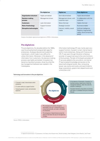 The SMAC Code | 5

Pre-digital era

Digital era

Post-digital era

Organization structure

Highly centralized

Semi-decentralized

Highly decentralized

Decision making
process

Management driven

Management driven, with
customer input

In collaboration with the
customer

Customers

Lack information

More informed

Highly informed

Role of technology

Support function

Strategic function

Business enabler

Disruptive technologies

PC’s

Internet, mobility, social
media

Artificial intelligence,
Robotics, Augmented
reality, cloud computing,
BYOD

Analysis of pre-digital, digital and post-digital era's, KPMG in india analysis

Pre-digital era
The pre-digital era, the decades before the 1980s,
was the proverbial technological dark ages for
enterprises. Analogue devices dominated the
mainstream, which made it very difficult to
utilize information. Moreover, in the absence of
information from customers, the decision-making
process was highly centralized. Innovation too
became a top-down process, driven by what the
top management believed was needed in the
marketplace.

Information technology (IT) was mainly seen as a
support function, housed in small, internal teams
within most enterprises. Along with Finance and
HR, IT was seen through the prism of being a
provider of support services to the core functions
of the business. The lack of third-party providers of
IT services added to the conundrum, as internal
IT teams lacked knowledge and access to the
latest technological trends. Also, computing
power was scarce and costly, and was limited to
large corporations, government departments and
universities only5.

Technology and innovation in the pre-digital era

IT is seen mainly as a support function
Computing power is scare, and extremely
expensive

Tec

Information

?

y
og
ol

?

tion
ova

?

hn

IT housed in small, internal teams within
enterprises

In the absence of information, innovation is a
top-down process, based more of what the
management believes, rather than what the
customer is looking for

?

Innovation becomes a long drawn out process,
with little or no feedback during the innovation
lifecycle

I nn

?

Pre-digital era

?

PC’s emerged as the primary disruptive
technology of this era. It reduced the cost of
computing drastically, and made it affordable
for enterprises

?

The emergence of digital devices across the
spectrum laid down the way for the digital era
to follow

Source: KPMG in india analysis

5 Digital Era Governance: IT Corporations, the State, and e-Government, Patrick Dunleavy, Helen Margetts, Simon Bastow, Jane Tinkler
© 2013 KPMG, an Indian Registered Partnership and a member firm of the KPMG network of independent member firms affiliated with KPMG International Cooperative (“KPMG International”), a Swiss entity. All rights reserved.

 