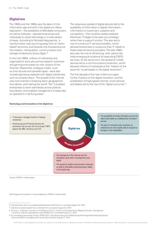 6 | The SMAC Code

Digital era
The 1980s and the 1990s saw the dawn of the
information age and with it the digital era. Mass
digitization – the availability of affordable computers,
as well as software – allowed enterprises and
individuals to utilize technology in a wide variety
of areas. According to Nicholas Negroponte, "a
transformation was occurring away from an "atombased" economy, and towards one focused around
the creation, manipulation, communication and
storage of electronic binary digits."6
In the mid-1990s, millions of individuals and
organizations were also joining research scientists
and gaming enthusiasts as new citizens of the
Internet. Meanwhile, analogue media - such
as vinyl records and cassette tapes - were also
increasingly being replaced with digital substitutes,
such as compact discs. The spread of the internet
was instrumental in breaking down geographical
boundaries, and making the world “flat” It enabled
.
enterprises to work seamlessly across political
boundaries, and enabled management to keep tabs
on operations in far-flung areas7.

The ubiquitous spread of digital devices led to the
availability of information in digital information –
information on customers, suppliers and
competitors – that could be readily analyzed.
Moreover, IT began to be seen as a strategic,
rather than a support function. This also led to
rise of numerous IT service providers, which
allowed enterprises to outsource their IT needs to
these external service providers. The late 1990s
also saw the rise of off-shoring, with nations like
India emerging as locations for executing IT-BPO
services. At the same time, the spread of mobile
devices led to a communications revolution, which
allowed millions of individuals at the “bottom of the
pyramid” to participate in the digital revolution8.
The first decade of the new millennium gave
further impetus to this digital revolution, and the
proliferation of high-speed internet, smart phones
and tablets led to the rise of the ‘digital consumer’.9

Technology and innovation in the digital era

Information

Tec

hn

Outsourcing and off-shoring become the
buzzwords; the era sees the rise of large IT-BPO
players like IBM, Accenture and TCS

?

ova

?

gy
olo

Digital era

tion

IT becomes a strategic function in leading
enterprises

The availability of timely information across the
value chain leads to a collaborative innovation
process

?

The pace of innovation also increases, as
enterprises are more rapidly able to respond to
changes in the marketplace

Inn

?

?

The emergence of the internet was the
foundation upon which the digital era was
based

?

The spread of mobile communication networks,
as well as affordable computing power added
to the digital age

Source: KPMG in india analysis

Technology and innovation in the pre-digital era; KPMG in india analysis

6 http://archives.obs-us.com/obs/english/books/nn/ch01c01.htm, accessed August 20, 2013
7 http://www.explainingthefuture.com/sdr.html, accessed August 20, 2013
8 Thomas L. Friedman Lectures on the World is Flat 3.0, Centre of International and Regional Studies, Georgetown
University, http://cirs.georgetown.edu/105263.html, accessed August 21, 2013
9 Six converging technology trends, KPMG 2013, http://www.kpmg.com/IN/en/IssuesAndInsights/ArticlesPublications/
Documents/Six-Converging-tech-trends.pdf, accessed August 21, 2013
© 2013 KPMG, an Indian Registered Partnership and a member firm of the KPMG network of independent member firms affiliated with KPMG International Cooperative (“KPMG International”), a Swiss entity. All rights reserved.

 