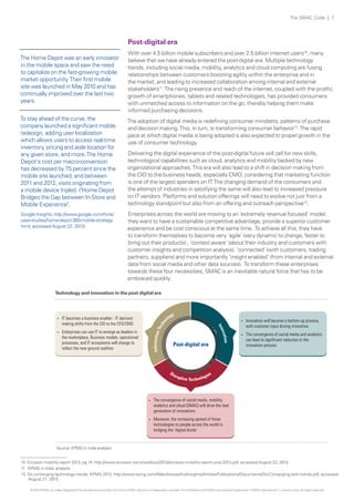 The SMAC Code | 7

Post-digital era
The Home Depot was an early innovator
in the mobile space and saw the need
to capitalize on the fast-growing mobile
market opportunity. Their first mobile
site was launched in May 2010 and has
continually improved over the last two
years.
To stay ahead of the curve, the
company launched a significant mobile
redesign, adding user localization
which allows users to access real-time
inventory, pricing and aisle location for
any given store, and more. The Home
Depot's cost per macro-conversion
has decreased by 75 percent since the
mobile site launched, and between
2011 and 2012, visits originating from
a mobile device tripled. ("Home Depot
Bridges the Gap between In-Store and
Mobile Experience",
Google Insights, http://www.google.com/think/
case-studies/home-depot-360-mobile-strategy.
html, accessed August 22, 2013)

With over 4.5 billion mobile subscribers and over 2.5 billion internet users10, many
believe that we have already entered the post-digital era. Multiple technology
trends, including social media, mobility, analytics and cloud computing are fusing
relationships between customers boosting agility within the enterprise and in
the market, and leading to increased collaboration among internal and external
stakeholders11. The rising presence and reach of the internet, coupled with the prolific
growth of smartphones, tablets and related technologies, has provided consumers
with unmatched access to information on the go, thereby helping them make
informed purchasing decisions.
The adoption of digital media is redefining consumer mindsets, patterns of purchase
and decision making. This, in turn, is transforming consumer behavior12. The rapid
pace at which digital media is being adopted is also expected to propel growth in the
use of consumer technology.
Delivering the digital experience of the post-digital future will call for new skills,
technological capabilities such as cloud, analytics and mobility backed by new
organizational approaches. This era will also lead to a shift in decision making from
the CIO to the business heads, especially CMO, considering that marketing function
is one of the largest spenders on IT. The changing demand of the consumers and
the attempt of industries in satisfying the same will also lead to increased pressure
on IT vendors. Platforms and solution offerings will need to evolve not just from a
technology standpoint but also from an offering and outreach perspective12.
Enterprises across the world are moving to an ‘extremely revenue focused’ model;
they want to have a sustainable competitive advantage, provide a superior customer
experience and be cost conscious at the same time. To achieve all this, they have
to transform themselves to become very ‘agile’ (very dynamic to change, faster to
bring out their products) , ‘context aware’ (about their industry and customers with
customer insights and competition analysis), ‘connected’ (with customers, trading
partners, suppliers) and more importantly ‘insight enabled’ (from internal and external
data from social media and other data sources). To transform these enterprises
towards these four necessities, SMAC is an inevitable natural force that has to be
embraced quickly.

Technology and innovation in the post digital era

Tec

hn

Enterprises can use IT to emerge as leaders in
the marketplace, Business models, operational
processes, and IT ecosystems will change to
reflect the new ground realities

Information

?

y
og
ol

?

Post-digital era

tion
ova

IT becomes a business enabler - IT decision
making shifts from the CIO to the CFO/CMO

Innovation will become a bottom-up process,
with customer input driving innovation

?

The convergence of social media and analytics
can lead to significant reduction in the
innovation process

I nn

?

?

The convergence of social media, mobility,
analytics and cloud (SMAC) will drive the next
generation of innovations

?

Moreover, the increasing spread of these
technologies to people across the world is
bridging the ‘digital divide’

Source: KPMG in india analysis
10 Ericsson mobility report 2013, pg 14, http://www.ericsson.com/res/docs/2013/ericsson-mobility-report-june-2013.pdf, accessed August 22, 2013
11 KPMG in India analysis
12 Six converging technology trends, KPMG 2013, http://www.kpmg.com/IN/en/IssuesAndInsights/ArticlesPublications/Documents/Six-Converging-tech-trends.pdf, accessed
August 21, 2013
© 2013 KPMG, an Indian Registered Partnership and a member firm of the KPMG network of independent member firms affiliated with KPMG International Cooperative (“KPMG International”), a Swiss entity. All rights reserved.

 