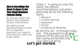 Here’s Everything You
Need To Know To Get
Your Small Business
Podcast Going
Today, I’m going to cover the
basics, the industry
recommendations, and what I
personally do for the following
topics.
• Research
• Content Planning
• Equipment
• Format
• Scheduling & Marketing
By the time we’re through today,
you’ll be equipped to get your
podcast off the ground and
start seeing the benefits that
your voice can bring.
By now, you ought to be
ready to start a podcast
for your small business.
But, before you go
spending money on studio
time or expensive
equipment, you ought to
know what you need to do
to get started.
Let’s get started.
 