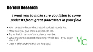 Do Your Research
• You’ve got to know what a good podcast sounds like.
• Make sure you give these a critical ear, too.
• Try to think in terms of an audience member.
• What makes the podcast interesting? What don’t you enjoy
about it?
• Does it offer anything that will help you?
I want you to make sure you listen to some
podcasts from great podcasters in your field.
 