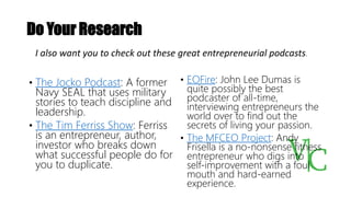 Do Your Research
• The Jocko Podcast: A former
Navy SEAL that uses military
stories to teach discipline and
leadership.
• The Tim Ferriss Show: Ferriss
is an entrepreneur, author,
investor who breaks down
what successful people do for
you to duplicate.
• EOFire: John Lee Dumas is
quite possibly the best
podcaster of all-time,
interviewing entrepreneurs the
world over to find out the
secrets of living your passion.
• The MFCEO Project: Andy
Frisella is a no-nonsense fitness
entrepreneur who digs into
self-improvement with a foul
mouth and hard-earned
experience.
I also want you to check out these great entrepreneurial podcasts.
 