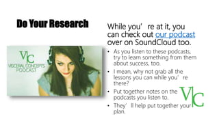 While you’re at it, you
can check out our podcast
over on SoundCloud too.
• As you listen to these podcasts,
try to learn something from them
about success, too.
• I mean, why not grab all the
lessons you can while you’re
there?
• Put together notes on the
podcasts you listen to.
• They’ll help put together your
plan.
Do Your Research
 
