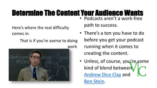 Determine The Content Your Audience Wants
Here’s where the real difficulty
comes in.
That is if you’re averse to doing
work.
• Podcasts aren’t a work-free
path to success.
• There’s a ton you have to do
before you get your podcast
running when it comes to
creating the content.
• Unless, of course, you’re some
kind of blend between
Andrew Dice Clay and
Ben Stein.
 