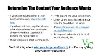 Determine The Content Your Audience Wants
Start thinking about who your target audience is, just like any of the
other content you create
• If you haven’t put together a set of
buyer personas yet, now is the right
time.
• If you have put them together already,
think about some of the content you
already have that’s successful at
bringing the right people in.
• Those topics are a great starting point.
• Try to expand the value in some way.
• Switch up the content a little bit but
keep the foundation the same.
• It’s one of many ways to repurpose
successful content.
• Be prepared to handle a little bit of
technical work, too.
 