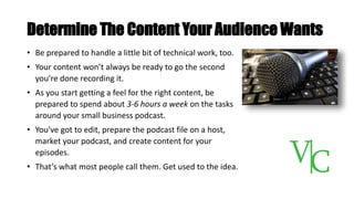Determine The Content Your Audience Wants
• Be prepared to handle a little bit of technical work, too.
• Your content won’t always be ready to go the second
you’re done recording it.
• As you start getting a feel for the right content, be
prepared to spend about 3-6 hours a week on the tasks
around your small business podcast.
• You’ve got to edit, prepare the podcast file on a host,
market your podcast, and create content for your
episodes.
• That’s what most people call them. Get used to the idea.
 