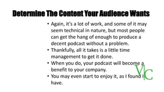 Determine The Content Your Audience Wants
• Again, it’s a lot of work, and some of it may
seem technical in nature, but most people
can get the hang of enough to produce a
decent podcast without a problem.
• Thankfully, all it takes is a little time
management to get it done.
• When you do, your podcast will become a
benefit to your company.
• You may even start to enjoy it, as I found I
have.
 