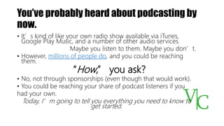 You’ve probably heard about podcasting by
now.
• It’s kind of like your own radio show available via iTunes,
Google Play Music, and a number of other audio services.
Maybe you listen to them. Maybe you don’t.
• However, millions of people do, and you could be reaching
them.
“How,” you ask?
• No, not through sponsorships (even though that would work).
• You could be reaching your share of podcast listeners if you
had your own.
Today, I’m going to tell you everything you need to know to
get started.
 