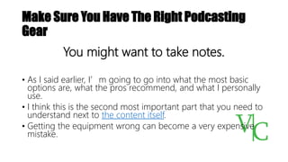 Make Sure You Have The Right Podcasting
Gear
You might want to take notes.
• As I said earlier, I’m going to go into what the most basic
options are, what the pros recommend, and what I personally
use.
• I think this is the second most important part that you need to
understand next to the content itself.
• Getting the equipment wrong can become a very expensive
mistake.
 