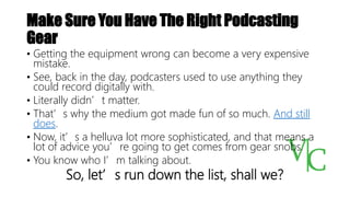 Make Sure You Have The Right Podcasting
Gear
• Getting the equipment wrong can become a very expensive
mistake.
• See, back in the day, podcasters used to use anything they
could record digitally with.
• Literally didn’t matter.
• That’s why the medium got made fun of so much. And still
does.
• Now, it’s a helluva lot more sophisticated, and that means a
lot of advice you’re going to get comes from gear snobs.
• You know who I’m talking about.
So, let’s run down the list, shall we?
 