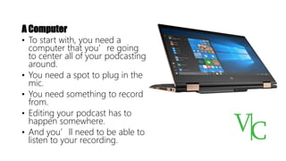 A Computer
• To start with, you need a
computer that you’re going
to center all of your podcasting
around.
• You need a spot to plug in the
mic.
• You need something to record
from.
• Editing your podcast has to
happen somewhere.
• And you’ll need to be able to
listen to your recording.
 