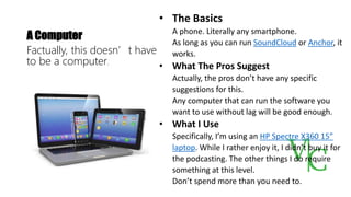 A Computer
Factually, this doesn’t have
to be a computer.
• The Basics
A phone. Literally any smartphone.
As long as you can run SoundCloud or Anchor, it
works.
• What The Pros Suggest
Actually, the pros don’t have any specific
suggestions for this.
Any computer that can run the software you
want to use without lag will be good enough.
• What I Use
Specifically, I’m using an HP Spectre X360 15”
laptop. While I rather enjoy it, I didn’t buy it for
the podcasting. The other things I do require
something at this level.
Don’t spend more than you need to.
 