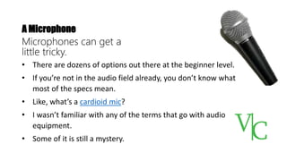 A Microphone
Microphones can get a
little tricky.
• There are dozens of options out there at the beginner level.
• If you’re not in the audio field already, you don’t know what
most of the specs mean.
• Like, what’s a cardioid mic?
• I wasn’t familiar with any of the terms that go with audio
equipment.
• Some of it is still a mystery.
 