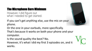 The Microphone Bare Minimum
However, I did figure out
what I needed to get started.
If you can’t get anything else, use the mic on your
phone.
Or the one in your earbuds, more specifically.
That’s because it works on both your phone and your
computer.
Is the sound quality the best? No.
However, it’s what I did my first 3 episodes on, and it
works.
 