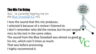 The Mic I’m Using
You’re currently hearing me on
the Blue Snowball ICE mic.
I love the sound that this mic produces.
I selected it because of a review I listened to.
I don’t remember who did the review, but he put several
mics to the test in the same video.
The sound from the Blue Snowball was almost as good as
his mic, which cost 5 times as much.
That was before processing.
I highly recommend it.
 