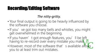Recording/Editing Software
• Your final output is going to be heavily influenced by
the software you choose.
• If you’ve got too many bells and whistles, you might
get overwhelmed in the beginning.
• If you haven’t got enough features, you’ll be left
having to re-record over every mistake you make.
• However, most of the software that’s available allows
you to at least trim out mistakes.
The nitty-gritty.
 