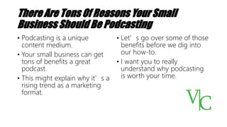 There Are Tons Of Reasons Your Small
Business Should Be Podcasting
• Podcasting is a unique
content medium.
• Your small business can get
tons of benefits a great
podcast.
• This might explain why it’s a
rising trend as a marketing
format.
• Let’s go over some of those
benefits before we dig into
our how-to.
• I want you to really
understand why podcasting
is worth your time.
 