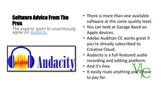 Software Advice From The
Pros
The experts seem to unanimously
agree on Audacity.
• There is more than one available
software at the same quality level.
• You can look at Garage Band on
Apple devices.
• Adobe Audition CC works great if
you’re already subscribed to
Creative Cloud.
• Audacity is a full-featured audio
recording and editing platform.
• And it’s free.
• It easily rivals anything you’ll have
to pay for.
 