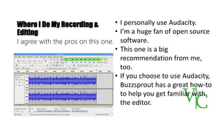 Where I Do My Recording &
Editing
I agree with the pros on this one.
• I personally use Audacity.
• I’m a huge fan of open source
software.
• This one is a big
recommendation from me,
too.
• If you choose to use Audacity,
Buzzsprout has a great how-to
to help you get familiar with
the editor.
 