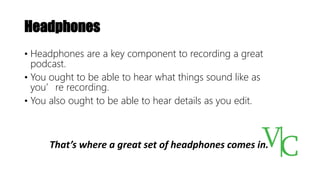 Headphones
• Headphones are a key component to recording a great
podcast.
• You ought to be able to hear what things sound like as
you’re recording.
• You also ought to be able to hear details as you edit.
That’s where a great set of headphones comes in.
 
