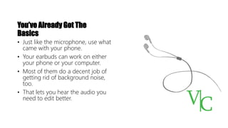 You’ve Already Got The
Basics
• Just like the microphone, use what
came with your phone.
• Your earbuds can work on either
your phone or your computer.
• Most of them do a decent job of
getting rid of background noise,
too.
• That lets you hear the audio you
need to edit better.
 