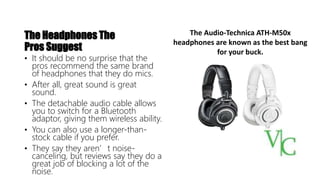The Headphones The
Pros Suggest
• It should be no surprise that the
pros recommend the same brand
of headphones that they do mics.
• After all, great sound is great
sound.
• The detachable audio cable allows
you to switch for a Bluetooth
adaptor, giving them wireless ability.
• You can also use a longer-than-
stock cable if you prefer.
• They say they aren’t noise-
canceling, but reviews say they do a
great job of blocking a lot of the
noise.
The Audio-Technica ATH-M50x
headphones are known as the best bang
for your buck.
 