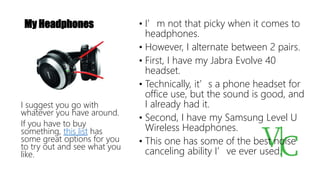 My Headphones • I’m not that picky when it comes to
headphones.
• However, I alternate between 2 pairs.
• First, I have my Jabra Evolve 40
headset.
• Technically, it’s a phone headset for
office use, but the sound is good, and
I already had it.
• Second, I have my Samsung Level U
Wireless Headphones.
• This one has some of the best noise
canceling ability I’ve ever used.
I suggest you go with
whatever you have around.
If you have to buy
something, this list has
some great options for you
to try out and see what you
like.
 