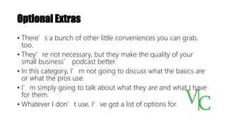 Optional Extras
• There’s a bunch of other little conveniences you can grab,
too.
• They’re not necessary, but they make the quality of your
small business’ podcast better.
• In this category, I’m not going to discuss what the basics are
or what the pros use.
• I’m simply going to talk about what they are and what I have
for them.
• Whatever I don’t use, I’ve got a list of options for.
 