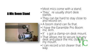A Mic Boom Stand
• Most mics come with a stand.
• They’re usually short desk
stands.
• They can be hard to stay close to
and record on.
• A boom stand can fix that.
• I have the Earamble Pro Boom
mic Arm.
• It’s got a clamp-on desk mount.
• That allows me to secure it to my
desk and place the mic close to
my mouth.
• I can record a lot clearer that
way.
 